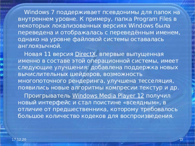  Windows 7 поддерживает псевдонимы для папок на внутреннем уровне. К примеру, папка Program Files в некоторых локализованных версиях Windows была переведена и отображалась с переведённым именем, однако на уровне файловой системы оставалась англоязычной.  Новая 11 версия DirectX , впервые выпущенная именно в составе этой операционной системы, имеет следующие улучшения: добавлена поддержка новых вычислительных шейдеров, возможность многопоточного рендеринга, улучшена тесселяция, появились новые алгоритмы компресии текстур и др.  Проигрыватель Windows Media Player 12 получил новый интерфейс и стал поистине «всеядным», в отличие от предшественника, которому требовалось большое количество кодеков для воспроизведения. 17.12.20  