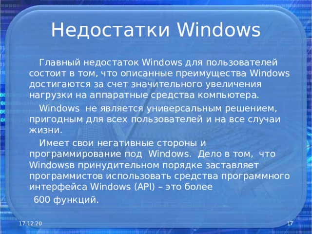 Недостатки Windows  Главный недостаток Windows для пользователей состоит в том, что описанные преимущества Windows достигаются за счет значительного увеличения нагрузки на аппаратные средства компьютера.  Windows не является универсальным решением, пригодным для всех пользователей и на все случаи жизни.  Имеет свои негативные стороны и программирование под Windows . Дело в том, что Windows в принудительном порядке заставляет программистов использовать средства программного интерфейса Windows ( API) – это более  600 функций. 17.12.20  