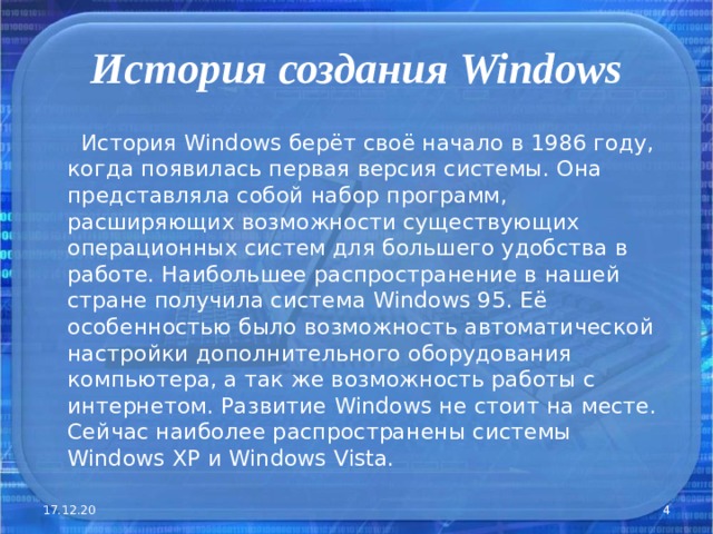 История создания Windows  История Windows берёт своё начало в 1986 году, когда появилась первая версия системы. Она представляла собой набор программ, расширяющих возможности существующих операционных систем для большего удобства в работе. Наибольшее распространение в нашей стране получила система Windows 95. Её особенностью было возможность автоматической настройки дополнительного оборудования компьютера, а так же возможность работы с интернетом. Развитие Windows не стоит на месте. Сейчас наиболее распространены системы Windows XP и Windows  Vista. 17.12.20  