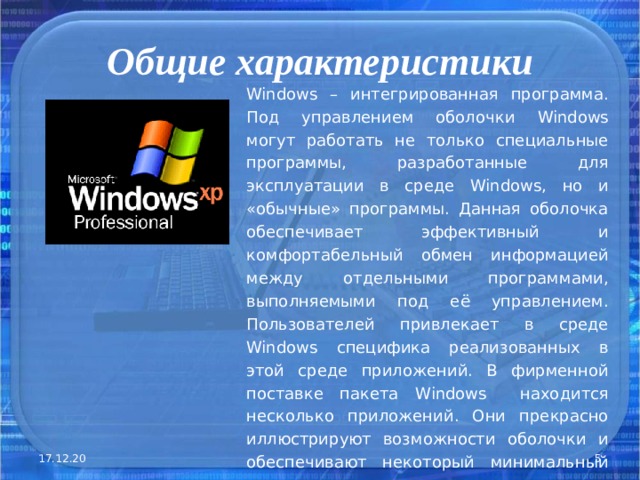 Общие характеристики Windows – интегрированная программа. Под управлением оболочки Windows могут работать не только специальные программы, разработанные для эксплуатации в среде Windows , но и «обычные» программы. Данная оболочка обеспечивает эффективный и комфортабельный обмен информацией между отдельными программами, выполняемыми под её управлением. Пользователей привлекает в среде Windows специфика реализованных в этой среде приложений. В фирменной поставке пакета Windows находится несколько приложений. Они прекрасно иллюстрируют возможности оболочки и обеспечивают некоторый минимальный сервис . 17.12.20  