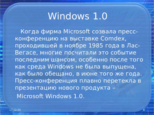 Windows 1.0  Когда фирма Microsoft созвала пресс-конференцию на выставке Comdex , проходившей в ноябре 1985 года в Лас-Вегасе, многие посчитали это событие последним шансом, особенно после того как среда Windows не была выпущена, как было обещано, в июне того же года. Пресс-конференция плавно перетекла в презентацию нового продукта –  Microsoft Windows 1.0. 17.12.20  