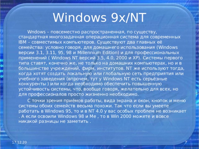 Windows 9x/NT  Wndows – повсеместно распространенная, по существу, стандартная многозадачная операционная система для современных IBM – совместимых компьютеров. Существуют два главных её семейства: условно говоря, для домашнего использования ( Windows версии 3.1, 3.11, 95, 98 и Millennium Edition ) и для профессиональных применений ( Windows NT версий 3.5, 4.0, 2000 и ХР). Системы первого типа ставят, конечно же, не только на домашних компьютерах, но и в большинстве учреждений, фирм, институтов. NT же используют тогда, когда хотят создать локальную или глобальную сеть предприятия или учебного заведения (впрочем, тут у Windows NT есть серьёзные конкуренты ) или когда необходимо обеспечить повышенную устойчивость системы, что, вообще говоря, желательно для всех, но для профессионалов просто жизненно необходимо.  С точки зрения приёмов работы, вида экрана и окон, кнопок и меню системы обоих семейств весьма похожи. Так что если вы умеете работать в Windows 95, то и в NT 4.0 у вас особых проблем не возникает . А если освоили Windows 98 и Ме , то в Win 2000 можете и вовсе никакой разницы не заметить . 17.12.20  