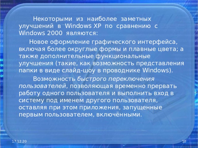  Некоторыми из наиболее заметных улучшений в Windows XP по сравнению с Windows 2000 являются:  Новое оформление графического интерфейса, включая более округлые формы и плавные цвета; а также дополнительные функциональные улучшения (такие, как возможность представления папки в виде слайд-шоу в проводнике Windows).  Возможность быстрого переключения пользователей , позволяющая временно прервать работу одного пользователя и выполнить вход в систему под именем другого пользователя, оставляя при этом приложения, запущенные первым пользователем, включёнными. 17.12.20  