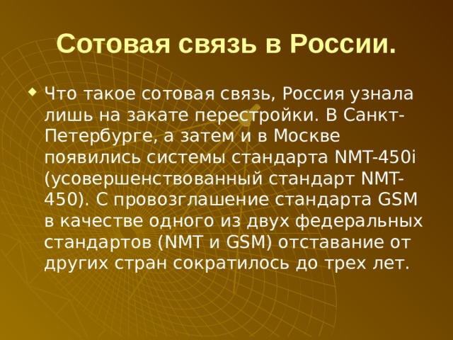 Сотовая связь в России. Что такое сотовая связь, Россия узнала лишь на закате перестройки. В Санкт-Петербурге, а затем и в Москве появились системы стандарта NMT-450 i (усовершенствованный стандарт NMT-450). С провозглашение стандарта GSM в качестве одного из двух федеральных стандартов (NMT и GSM) отставание от других стран сократилось до трех лет. 