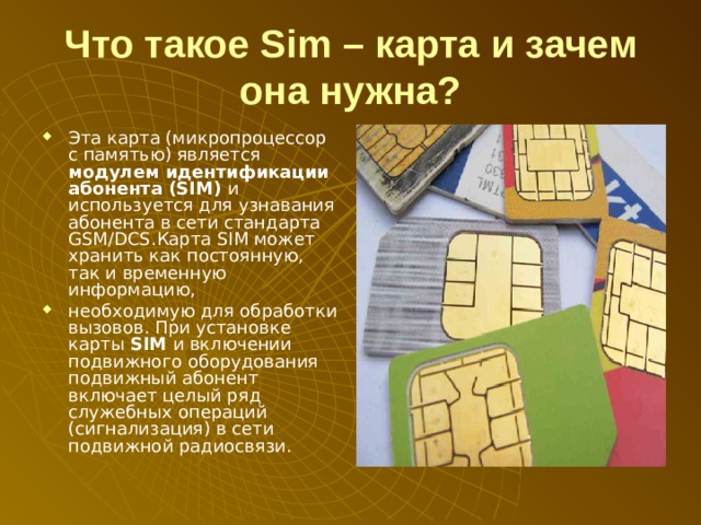 Что такое Sim – карта и зачем она нужна? Эта карта (микропроцессор с памятью) является модулем идентификации абонента (SIM) и используется для узнавания абонента в сети стандарта GSM/DCS.Карта SIM может хранить как постоянную, так и временную информацию, необходимую для обработки вызовов. При установке карты SIM и включении подвижного оборудования подвижный абонент включает целый ряд служебных операций (сигнализация) в сети подвижной радиосвязи. 