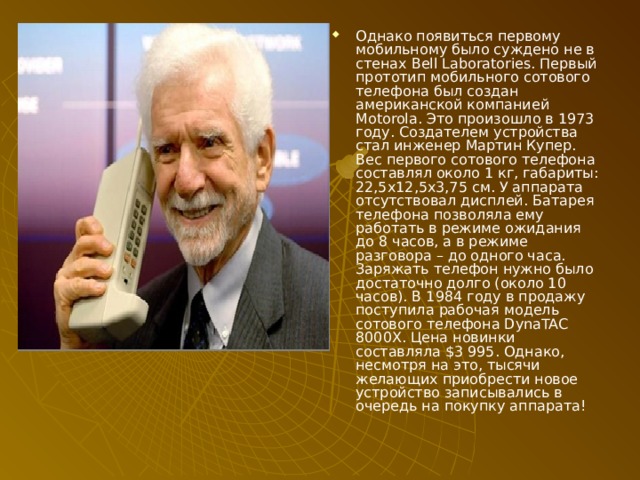 Однако появиться первому мобильному было суждено не в стенах Bell Laboratories. Первый прототип мобильного сотового телефона был создан американской компанией Motorola. Это произошло в 1973 году. Создателем устройства стал инженер Мартин Купер. Вес первого сотового телефона составлял около 1 кг, габариты: 22,5х12,5х3,75 см. У аппарата отсутствовал дисплей. Батарея телефона позволяла ему работать в режиме ожидания до 8 часов, а в режиме разговора – до одного часа. Заряжать телефон нужно было достаточно долго (около 10 часов). В 1984 году в продажу поступила рабочая модель сотового телефона DynaTAC 8000X. Цена новинки составляла $3 995. Однако, несмотря на это, тысячи желающих приобрести новое устройство записывались в очередь на покупку аппарата! 