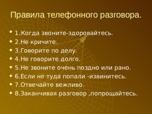 Правила телефонного разговора. 1 . Когда звоните-здоровайтесь. 2.Не кричите. 3.Говорите по делу. 4.Не говорите долго. 5.Не звоните очень поздно или рано. 6.Если не туда попали -извинитесь. 7.Отвечайте вежливо. 8.Заканчивая разговор ,попрощайтесь.   