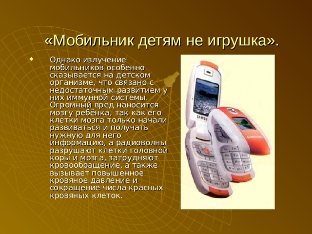 «Мобильник детям не игрушка». Однако излучение мобильников особенно сказывается на детском организме, что связано с недостаточным развитием у них иммунной системы. Огромный вред наносится мозгу ребёнка, так как его клетки мозга только начали развиваться и получать нужную для него информацию, а радиоволны разрушают клетки головной коры и мозга, затрудняют кровообращение, а также вызывает повышенное кровяное давление и сокращение числа красных кровяных клеток. 