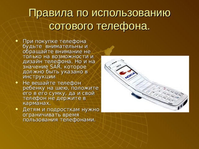Правила по использованию сотового телефона. При покупке телефона будьте внимательны и обращайте внимание не только на возможности и дизайн телефона. Но и на значение SAR, которое должно быть указано в инструкции Не вешайте телефон ребенку на шею, положите его в его сумку, да и свой телефон не держите в карманах. Детям и подросткам нужно ограничивать время пользования телефонами. 