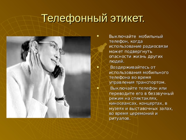 Телефонный этикет. Выключайте мобильный телефон, когда использование радиосвязи может подвергнуть опасности жизнь других людей.  Воздерживайтесь от использования мобильного телефона во время управления транспортом.  Выключайте телефон или переводите его в беззвучный режим на спектаклях, киносеансах, концертах, в музеях и выставочных залах, во время церемоний и ритуалов.  