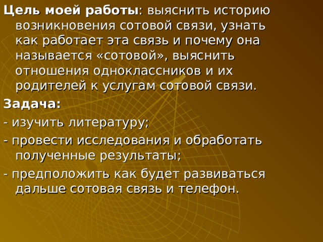 Цель моей работы : выяснить историю возникновения сотовой связи, узнать как работает эта связь и почему она называется «сотовой», выяснить отношения одноклассников и их родителей к услугам сотовой связи. Задача: - изучить литературу; - провести исследования и обработать полученные результаты; - предположить как будет развиваться дальше сотовая связь и телефон. 