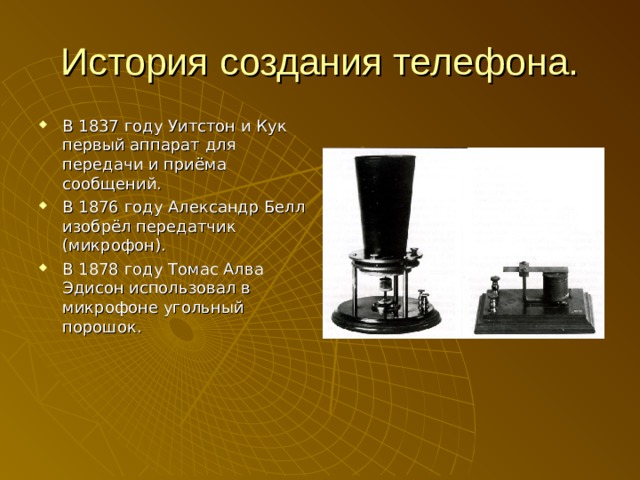 История создания телефона. В 1837 году Уитстон и Кук первый аппарат для передачи и приёма сообщений. В 1876 году Александр Белл изобрёл передатчик (микрофон). В 1878 году Томас Алва Эдисон использовал в микрофоне угольный порошок. 