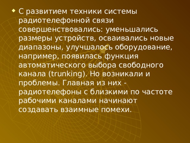 С развитием техники системы радиотелефонной связи совершенствовались: уменьшались размеры устройств, осваивались новые диапазоны, улучшалось оборудование, например, появилась функция автоматического выбора свободного канала (trunking). Но возникали и проблемы. Главная из них - радиотелефоны с близкими по частоте рабочими каналами начинают создавать взаимные помехи. 