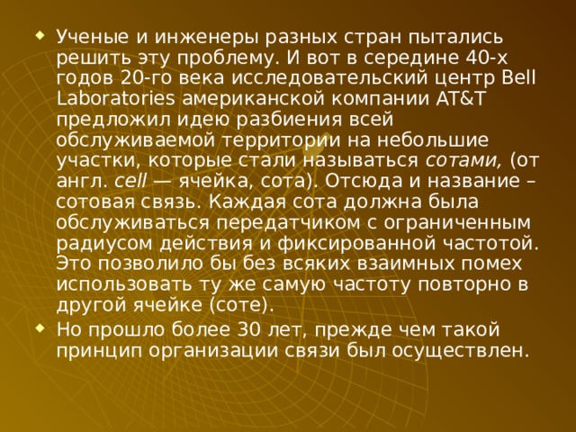 Ученые и инженеры разных стран пытались решить эту проблему. И вот в середине 40-х годов 20-го века исследовательский центр Bell Laboratories американской компании AT&T предложил идею разбиения всей обслуживаемой территории на небольшие участки, которые стали называться сотами, (от англ. cell — ячейка, сота). Отсюда и название – сотовая связь. Каждая сота должна была обслуживаться передатчиком с ограниченным радиусом действия и фиксированной частотой. Это позволило бы без всяких взаимных помех использовать ту же самую частоту повторно в другой ячейке (соте). Но прошло более 30 лет, прежде чем такой принцип организации связи был осуществлен. 
