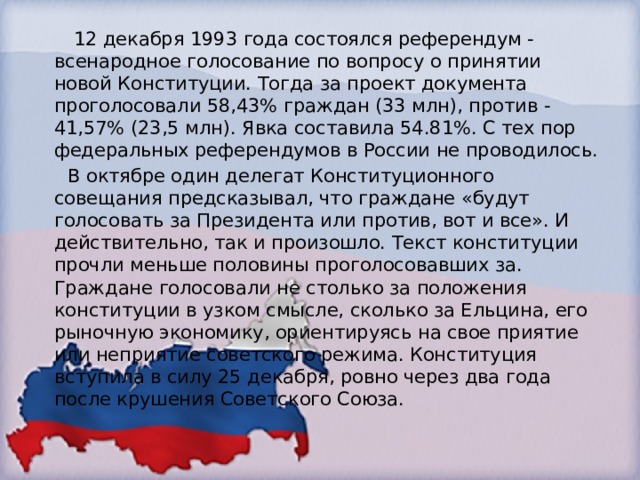  12 декабря 1993 года состоялся референдум - всенародное голосование по вопросу о принятии новой Конституции. Тогда за проект документа проголосовали 58,43% граждан (33 млн), против - 41,57% (23,5 млн). Явка составила 54.81%. С тех пор федеральных референдумов в России не проводилось.  В октябре один делегат Конституционного совещания предсказывал, что граждане «будут голосовать за Президента или против, вот и все». И действительно, так и произошло. Текст конституции прочли меньше половины проголосовавших за. Граждане голосовали не столько за положения конституции в узком смысле, сколько за Ельцина, его рыночную экономику, ориентируясь на свое приятие или неприятие советского режима. Конституция вступила в силу 25 декабря, ровно через два года после крушения Советского Союза. 