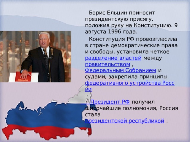  Борис Ельцин приносит президентскую присягу, положив руку на Конституцию. 9 августа 1996 года.  Конституция РФ провозгласила в стране демократические права и свободы, установила четкое  разделение властей  между  правительством  ,  Федеральным Собранием  и судами, закрепила принципы  федеративного устройства России  . Президент РФ  получил широчайшие полномочия, Россия стала  президентской республикой  . 