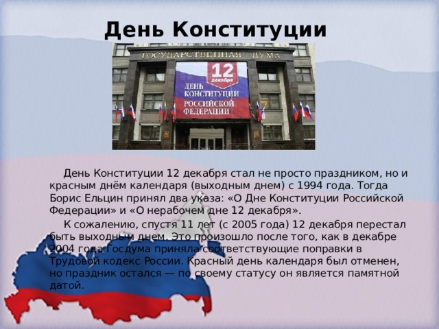 День Конституции    День Конституции 12 декабря стал не просто праздником, но и красным днём календаря (выходным днем) с 1994 года. Тогда Борис Ельцин принял два указа: «О Дне Конституции Российской Федерации» и «О нерабочем дне 12 декабря».  К сожалению, спустя 11 лет (с 2005 года) 12 декабря перестал быть выходным днем. Это произошло после того, как в декабре 2004 года Госдума приняла соответствующие поправки в Трудовой кодекс России. Красный день календаря был отменен, но праздник остался — по своему статусу он является памятной датой. 