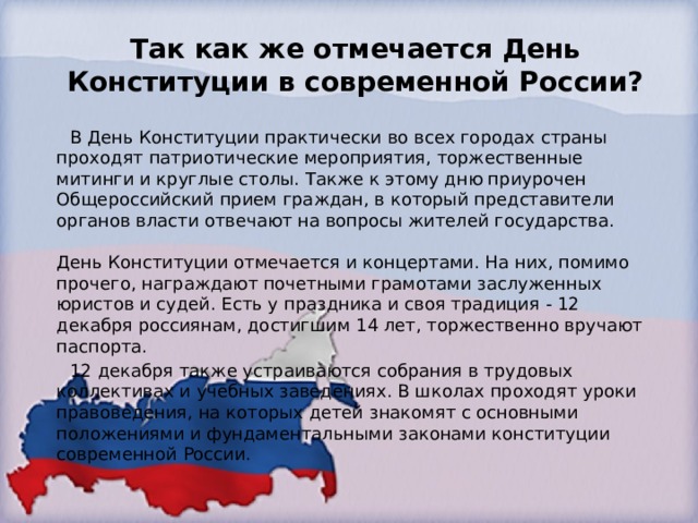 Так как же отмечается День Конституции в современной России?  В День Конституции практически во всех городах страны проходят патриотические мероприятия, торжественные митинги и круглые столы. Также к этому дню приурочен Общероссийский прием граждан, в который представители органов власти отвечают на вопросы жителей государства.   День Конституции отмечается и концертами. На них, помимо прочего, награждают почетными грамотами заслуженных юристов и судей. Есть у праздника и своя традиция - 12 декабря россиянам, достигшим 14 лет, торжественно вручают паспорта.  12 декабря также устраиваются собрания в трудовых коллективах и учебных заведениях. В школах проходят уроки правоведения, на которых детей знакомят с основными положениями и фундаментальными законами конституции современной России. 