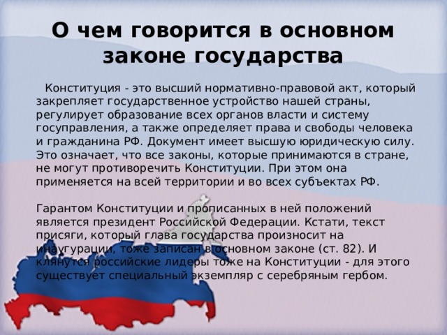 О чем говорится в основном законе государства  Конституция - это высший нормативно-правовой акт, который закрепляет государственное устройство нашей страны, регулирует образование всех органов власти и систему госуправления, а также определяет права и свободы человека и гражданина РФ. Документ имеет высшую юридическую силу. Это означает, что все законы, которые принимаются в стране, не могут противоречить Конституции. При этом она применяется на всей территории и во всех субъектах РФ.   Гарантом Конституции и прописанных в ней положений является президент Российской Федерации. Кстати, текст присяги, который глава государства произносит на инаугурации, тоже записан в основном законе (ст. 82). И клянутся российские лидеры тоже на Конституции - для этого существует специальный экземпляр с серебряным гербом. 