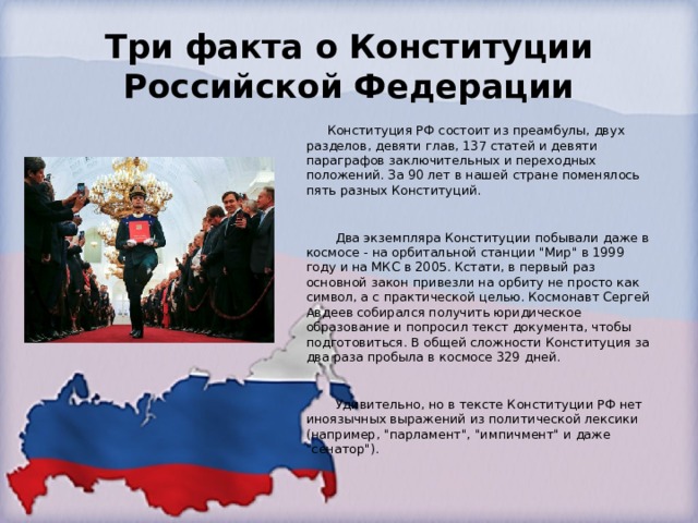 Три факта о Конституции Российской Федерации  Конституция РФ состоит из преамбулы, двух разделов, девяти глав, 137 статей и девяти параграфов заключительных и переходных положений. За 90 лет в нашей стране поменялось пять разных Конституций.     Два экземпляра Конституции побывали даже в космосе - на орбитальной станции 