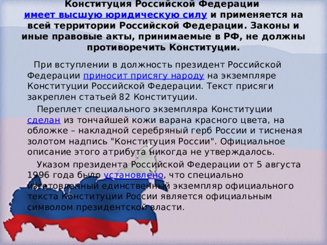 Конституция Российской Федерации  имеет высшую юридическую силу  и применяется на всей территории Российской Федерации. Законы и иные правовые акты, принимаемые в РФ, не должны противоречить Конституции.    При вступлении в должность президент Российской Федерации  приносит присягу народу  на экземпляре Конституции Российской Федерации. Текст присяги закреплен статьей 82 Конституции.  Переплет специального экземпляра Конституции  сделан  из тончайшей кожи варана красного цвета, на обложке – накладной серебряный герб России и тисненая золотом надпись 