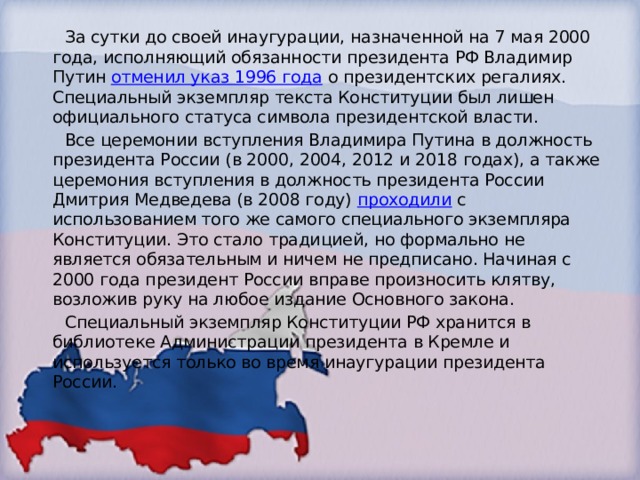  За сутки до своей инаугурации, назначенной на 7 мая 2000 года, исполняющий обязанности президента РФ Владимир Путин  отменил указ 1996 года  о президентских регалиях. Специальный экземпляр текста Конституции был лишен официального статуса символа президентской власти.  Все церемонии вступления Владимира Путина в должность президента России (в 2000, 2004, 2012 и 2018 годах), а также церемония вступления в должность президента России Дмитрия Медведева (в 2008 году)  проходили  с использованием того же самого специального экземпляра Конституции. Это стало традицией, но формально не является обязательным и ничем не предписано. Начиная с 2000 года президент России вправе произносить клятву, возложив руку на любое издание Основного закона.  Специальный экземпляр Конституции РФ хранится в библиотеке Администрации президента в Кремле и используется только во время инаугурации президента России. 