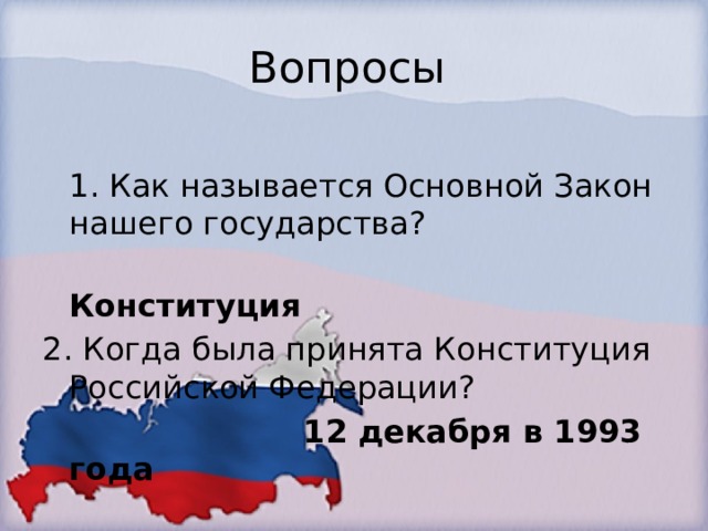 Вопросы  1. Как называется Основной Закон нашего государства?  Конституция 2. Когда была принята Конституция Российской Федерации?   12 декабря в 1993 года   