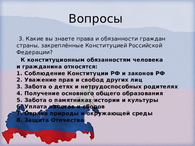 Вопросы  3. Какие вы знаете права и обязанности граждан страны, закреплённые Конституцией Российской Федерации?   К конституционным обязанностям человека и гражданина относятся:  1. Соблюдение Конституции РФ и законов РФ  2. Уважение прав и свобод других лиц  3. Забота о детях и нетрудоспособных родителях  4. Получение основного общего образования  5. Забота о памятниках истории и культуры  6. Уплата налогов и сборов  7. Охрана природы и окружающей среды  8. Защита Отечества 