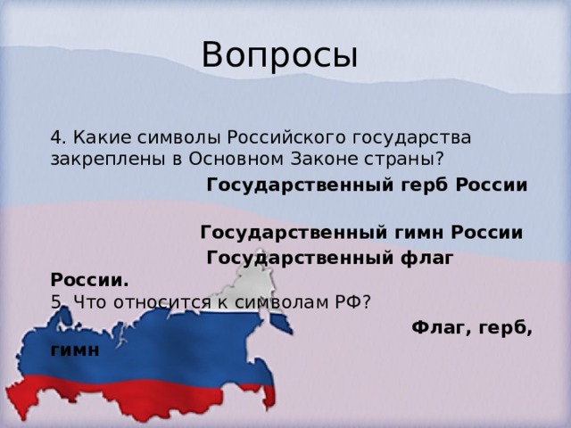 Вопросы  4. Какие символы Российского государства закреплены в Основном Законе страны?   Государственный герб России  Государственный гимн России  Государственный флаг России.    5. Что относится к символам РФ?   Флаг, герб, гимн 