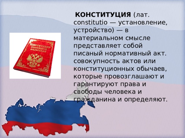  КОНСТИТУЦИЯ  (лат. constitutio — установление, устройство) — в материальном смысле представляет собой писаный нормативный акт. совокупность актов или конституционных обычаев, которые провозглашают и гарантируют права и свободы человека и гражданина и определяют. 