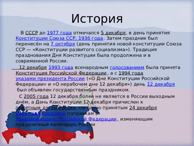 История  В  СССР  до  1977 года  отмечался  5 декабря , в день принятия  Конституции Союза ССР, 1936 года . Затем праздник был перенесён на  7 октября  (день принятия новой конституции Союза ССР — «Конституции развитого социализма»). Традиция празднования Дня Конституции была продолжена и в современной России. 12 декабря   1993 года  всенародным  голосованием  была принята  Конституция Российской Федерации , а с  1994 года   указами президента России  («О Дне Конституции Российской Федерации» и «О нерабочем дне 12 декабря») день  12 декабря  был объявлен государственным праздником.  С  2005 года  12 декабря более не является в России выходным днём, а День Конституции 12 декабря причислен к  памятным датам России , согласно принятым  24 декабря   2004 года   Госдумой  поправкам в  Трудовой кодекс Российской Федерации , изменяющим праздничный календарь России 