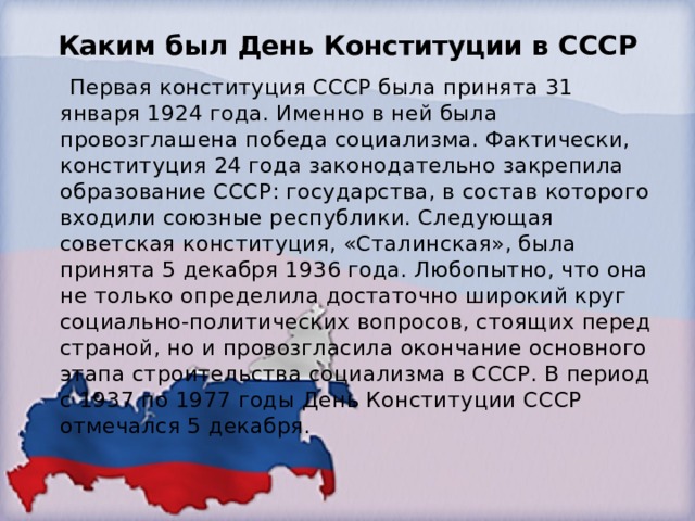 Каким был День Конституции в СССР    Первая конституция СССР была принята 31 января 1924 года. Именно в ней была провозглашена победа социализма. Фактически, конституция 24 года законодательно закрепила образование СССР: государства, в состав которого входили союзные республики. Следующая советская конституция, «Сталинская», была принята 5 декабря 1936 года. Любопытно, что она не только определила достаточно широкий круг социально-политических вопросов, стоящих перед страной, но и провозгласила окончание основного этапа строительства социализма в СССР. В период с 1937 по 1977 годы День Конституции СССР отмечался 5 декабря. 