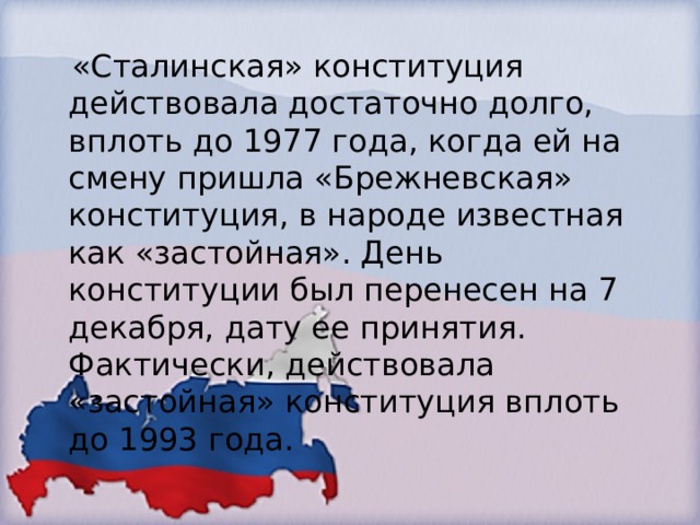  «Сталинская» конституция действовала достаточно долго, вплоть до 1977 года, когда ей на смену пришла «Брежневская» конституция, в народе известная как «застойная». День конституции был перенесен на 7 декабря, дату ее принятия. Фактически, действовала «застойная» конституция вплоть до 1993 года. 