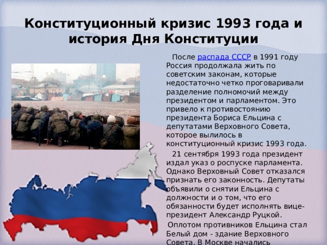 Конституционный кризис 1993 года и история Дня Конституции  После  распада СССР  в 1991 году Россия продолжала жить по советским законам, которые недостаточно четко проговаривали разделение полномочий между президентом и парламентом. Это привело к противостоянию президента Бориса Ельцина с депутатами Верховного Совета, которое вылилось в конституционный кризис 1993 года.  21 сентября 1993 года президент издал указ о роспуске парламента. Однако Верховный Совет отказался признать его законность. Депутаты объявили о снятии Ельцина с должности и о том, что его обязанности будет исполнять вице-президент Александр Руцкой.  Оплотом противников Ельцина стал Белый дом - здание Верховного Совета. В Москве начались вооруженные столкновения. 