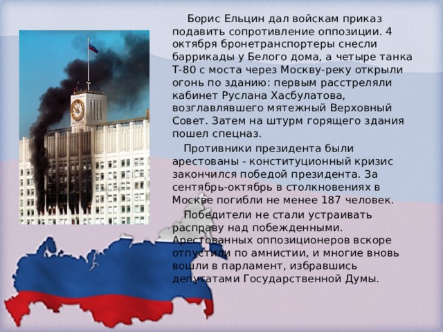 Борис Ельцин дал войскам приказ подавить сопротивление оппозиции. 4 октября бронетранспортеры снесли баррикады у Белого дома, а четыре танка Т-80 с моста через Москву-реку открыли огонь по зданию: первым расстреляли кабинет Руслана Хасбулатова, возглавлявшего мятежный Верховный Совет. Затем на штурм горящего здания пошел спецназ.  Противники президента были арестованы - конституционный кризис закончился победой президента. За сентябрь-октябрь в столкновениях в Москве погибли не менее 187 человек.  Победители не стали устраивать расправу над побежденными. Арестованных оппозиционеров вскоре отпустили по амнистии, и многие вновь вошли в парламент, избравшись депутатами Государственной Думы. 
