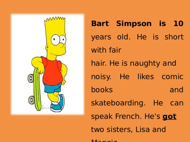 Bart Simpson is 10 years old. He is short with fair hair. He is naughty and noisy. He likes comic books and skateboarding. He can speak French. He's got  two sisters, Lisa and Maggie. 