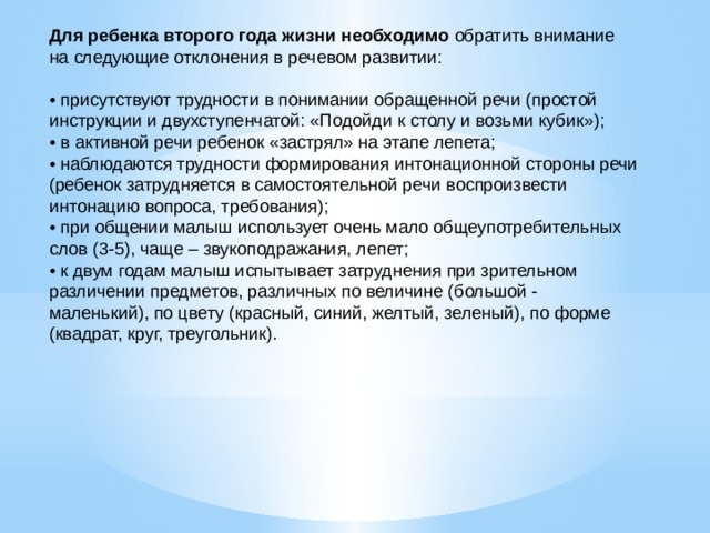 Для ребенка второго года жизни необходимо обратить внимание на следующие отклонения в речевом развитии: • присутствуют трудности в понимании обращенной речи (простой инструкции и двухступенчатой: «Подойди к столу и возьми кубик»); • в активной речи ребенок «застрял» на этапе лепета; • наблюдаются трудности формирования интонационной стороны речи (ребенок затрудняется в самостоятельной речи воспроизвести интонацию вопроса, требования); • при общении малыш использует очень мало общеупотребительных слов (3-5), чаще – звукоподражания, лепет; • к двум годам малыш испытывает затруднения при зрительном различении предметов, различных по величине (большой - маленький), по цвету (красный, синий, желтый, зеленый), по форме (квадрат, круг, треугольник).         