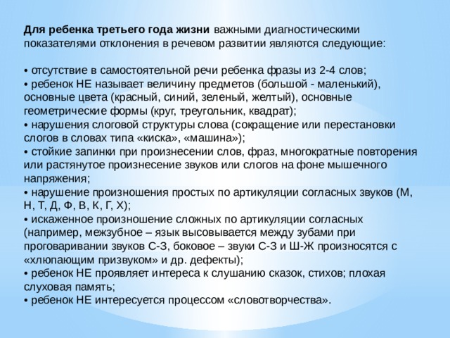Для ребенка третьего года жизни важными диагностическими показателями отклонения в речевом развитии являются следующие: • отсутствие в самостоятельной речи ребенка фразы из 2-4 слов; • ребенок НЕ называет величину предметов (большой - маленький), основные цвета (красный, синий, зеленый, желтый), основные геометрические формы (круг, треугольник, квадрат); • нарушения слоговой структуры слова (сокращение или перестановки слогов в словах типа «киска», «машина»); • стойкие запинки при произнесении слов, фраз, многократные повторения или растянутое произнесение звуков или слогов на фоне мышечного напряжения; • нарушение произношения простых по артикуляции согласных звуков (М, Н, Т, Д, Ф, В, К, Г, Х); • искаженное произношение сложных по артикуляции согласных (например, межзубное – язык высовывается между зубами при проговаривании звуков С-З, боковое – звуки С-З и Ш-Ж произносятся с «хлюпающим призвуком» и др. дефекты); • ребенок НЕ проявляет интереса к слушанию сказок, стихов; плохая слуховая память; • ребенок НЕ интересуется процессом «словотворчества».     