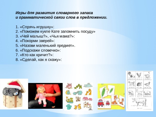 Игры для развития словарного запаса и грамматической связи слов в предложении.   1. «Спрячь игрушку»: 2. «Поможем кукле Кате запомнить посуду» 3. «Чей малыш?», «Чья мама?»: 4. «Покорми зверей»: 5. «Назови маленький предмет». 6. «Подскажи словечко»: 7. «Кто как кричит?»: 8. «Сделай, как я скажу»:   