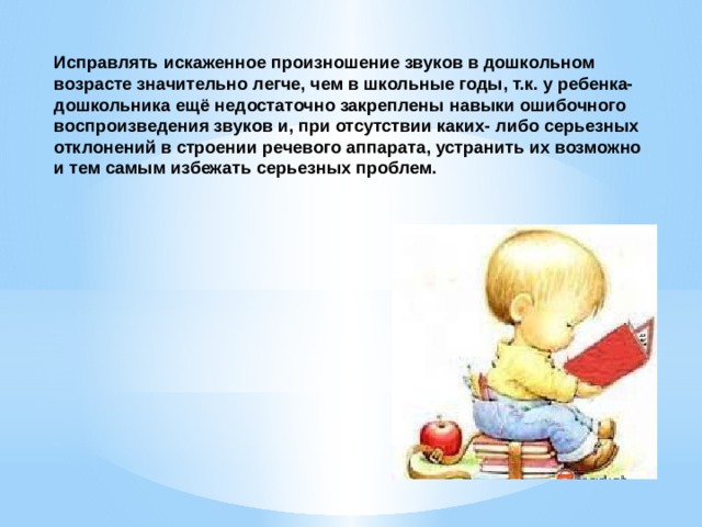 Исправлять искаженное произношение звуков в дошкольном возрасте значительно легче, чем в школьные годы, т.к. у ребенка- дошкольника ещё недостаточно закреплены навыки ошибочного воспроизведения звуков и, при отсутствии каких- либо серьезных отклонений в строении речевого аппарата, устранить их возможно и тем самым избежать серьезных проблем.   