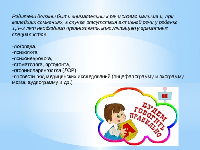 Родители должны быть внимательны к речи своего малыша и, при малейших сомнениях, в случае отсутствия активной речи у ребенка 1,5–3 лет необходимо организовать консультацию у грамотных специалистов:  -логопеда, -психолога, -психоневролога, -стоматолога, ортодонта, -оториноларинголога (ЛОР), -провести ряд медицинских исследований (энцефалограмму и эхограмму мозга, аудиограмму и др.) 