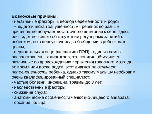 Возможные причины: - негативные факторы в период беременности и родов; - «педагогическая запущенность» - ребенок по разным причинам не получает достаточного внимания к себе; здесь речь идет не только об отсутствии регулярных занятий с ребенком, но в первую очередь об общении с ребенком в целом; - перинатальная энцефалопатия (ПЭП) - один из самых распространенных диагнозов; это понятие объединяет различные по происхождению поражения головного мозга до, во время или после родов; этот диагноз не означает неполноценность ребенка, однако такому малышу необходим очень квалифицированный специалист; - частые болезни, инфекции, травмы до 3 лет; - наследственные факторы; - снижение слуха; - анатомические особенности челюстно-лицевого аппарата; - сосание пальца; 