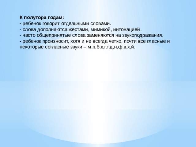 К полутора годам: - ребенок говорит отдельными словами. - слова дополняются жестами, мимикой, интонацией. - часто общепринятые слова заменяются на звукоподражания. - ребенок произносит, хотя и не всегда четко, почти все гласные и некоторые согласные звуки – м,п,б,к,г,т,д,н,ф,в,х,й.   