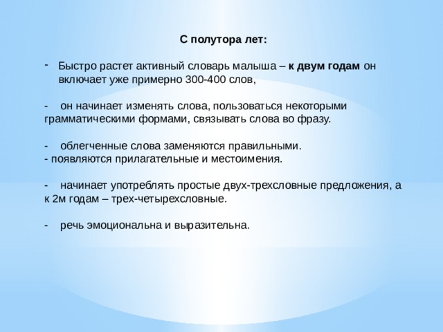 С полутора лет: Быстро растет активный словарь малыша – к двум годам он включает уже примерно 300-400 слов, - он начинает изменять слова, пользоваться некоторыми грамматическими формами, связывать слова во фразу.   - облегченные слова заменяются правильными. - появляются прилагательные и местоимения.   - начинает употреблять простые двух-трехсловные предложения, а к 2м годам – трех-четырехсловные.   - речь эмоциональна и выразительна.   