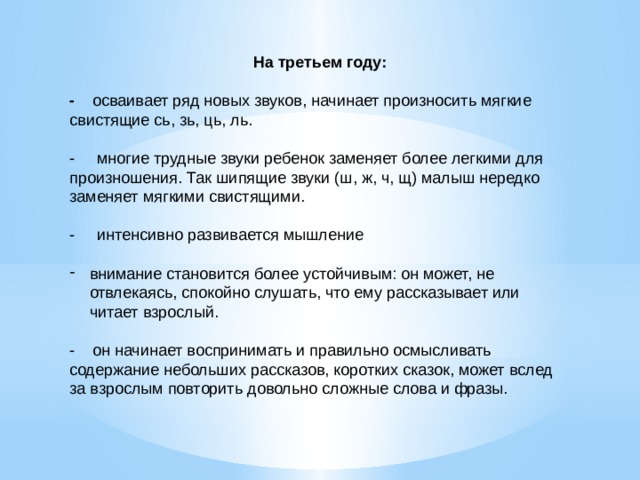 На третьем году: - осваивает ряд новых звуков, начинает произносить мягкие свистящие сь, зь, ць, ль.   - многие трудные звуки ребенок заменяет более легкими для произношения. Так шипящие звуки (ш, ж, ч, щ) малыш нередко заменяет мягкими свистящими.   - интенсивно развивается мышление   внимание становится более устойчивым: он может, не отвлекаясь, спокойно слушать, что ему рассказывает или читает взрослый. - он начинает воспринимать и правильно осмысливать содержание небольших рассказов, коротких сказок, может вслед за взрослым повторить довольно сложные слова и фразы.  