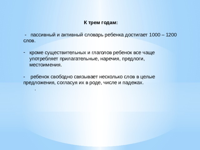 К трем годам:  - пассивный и активный словарь ребенка достигает 1000 – 1200 слов. кроме существительных и глаголов ребенок все чаще употребляет прилагательные, наречия, предлоги, местоимения. - ребенок свободно связывает несколько слов в целые предложения, согласуя их в роде, числе и падежах.          . 