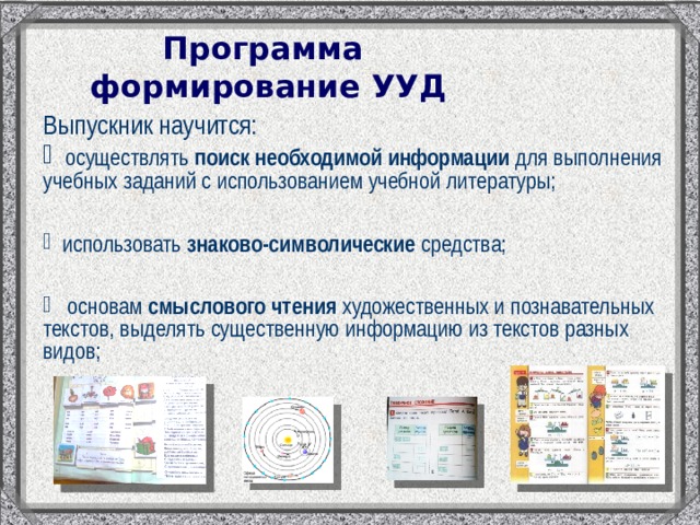 Программа  формирование УУД Выпускник научится:  осуществлять поиск необходимой информации для выполнения учебных заданий с использованием учебной литературы;   использовать знаково-символические средства;   основам смыслового чтения художественных и познавательных текстов, выделять существенную информацию из текстов разных видов; 