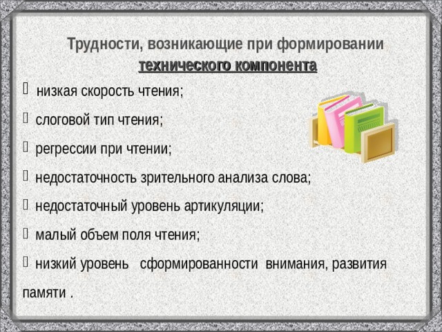 Трудности, возникающие при формировании технического компонента  низкая скорость чтения;  слоговой тип чтения;  регрессии при чтении;  недостаточность зрительного анализа слова;  недостаточный уровень артикуляции;  малый объем поля чтения;  низкий уровень сформированности внимания, развития памяти . 