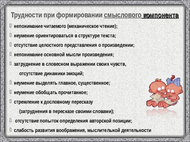 Трудности при формировании смыслового компонента   непонимание читаемого (механическое чтение);  неумение ориентироваться в структуре текста;  отсутствие целостного представления о произведении;  непонимание основной мысли произведения;  затруднение в словесном выражении своих чувств,  отсутствие динамики эмоций;  неумение выделять главное, существенное;  неумение обобщать прочитанное;  стремление к дословному пересказу  (затруднения в пересказе своими словами);  отсутствие попыток определения авторской позиции;  слабость развития воображения, мыслительной деятельности 