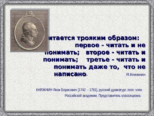 Читается трояким образом: первое - читать и не понимать; второе - читать и понимать; третье - читать и понимать даже то, что не написано . Я.Княжнин КНЯЖНИН Яков Борисович [1742 - 1791], русский драматург, поэт, член Российской академии. Представитель классицизма . 